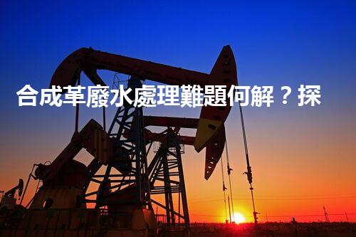 合成革廢水處理難題何解？探尋高效低成本的治污之道！